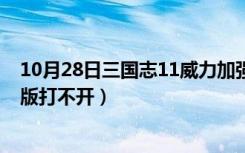 10月28日三国志11威力加强版打不开（三国志11威力加强版打不开）