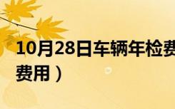 10月28日车辆年检费用标准2022（车辆年检费用）