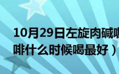 10月29日左旋肉碱咖啡什么时候喝最好（咖啡什么时候喝最好）