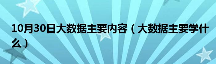 10月30日大数据主要内容（大数据主要学什么）