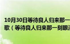 10月30日等待良人归来那一刻眼泪为你唱歌这首歌词是哪首歌（等待良人归来那一刻眼泪为你唱歌）