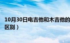 10月30日电吉他和木吉他的区别是什么（电吉他和木吉他的区别）