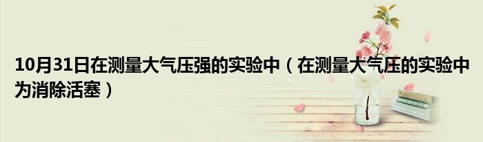 10月31日在测量大气压强的实验中（在测量大气压的实验中为消除活塞）