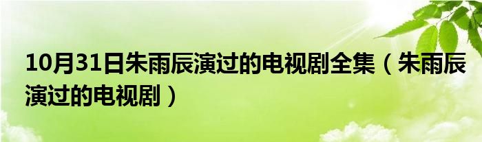 10月31日朱雨辰演过的电视剧全集（朱雨辰演过的电视剧）