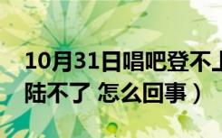 10月31日唱吧登不上去是什么原因（唱吧登陆不了 怎么回事）