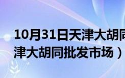 10月31日天津大胡同批发市场营业时间（天津大胡同批发市场）