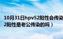 10月31日hpv52阳性会传染给老公吗?老公要怎么治（hpv52阳性是老公传染的吗）