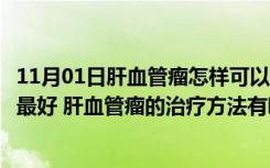 11月01日肝血管瘤怎样可以很好的治疗（肝血管瘤怎么治疗最好 肝血管瘤的治疗方法有哪些）